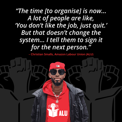 The time to organise is now... a lot of people are like, 'you don't like the job, just quit'. But that doesn't change the system... I tell them to sign it for the next person' Christian Smalls, Amazon Labor Union